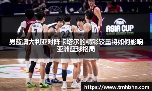 男篮澳大利亚对阵卡塔尔的精彩较量将如何影响亚洲篮球格局